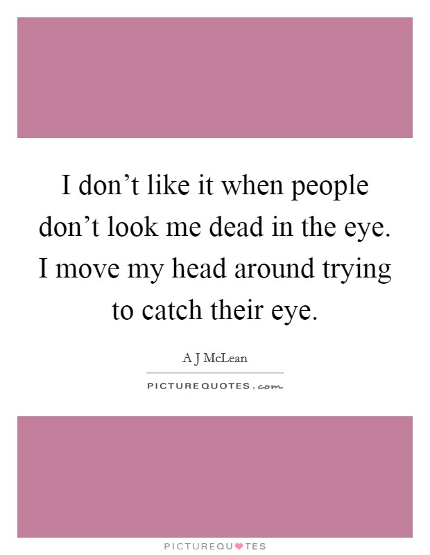 I don't like it when people don't look me dead in the eye. I move my head around trying to catch their eye. Picture Quote #1