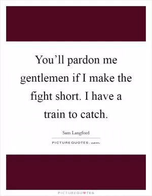 You’ll pardon me gentlemen if I make the fight short. I have a train to catch Picture Quote #1