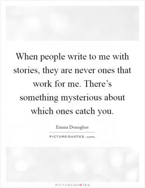 When people write to me with stories, they are never ones that work for me. There’s something mysterious about which ones catch you Picture Quote #1