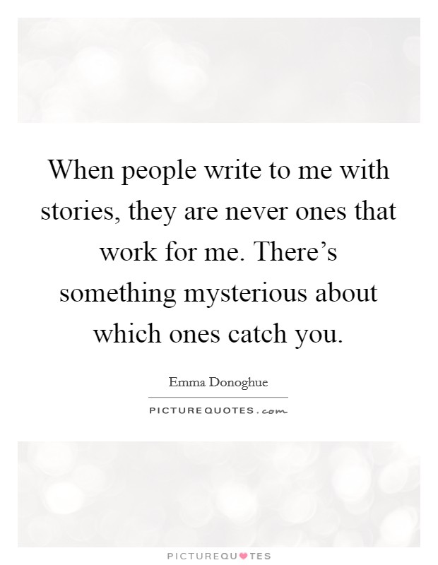 When people write to me with stories, they are never ones that work for me. There's something mysterious about which ones catch you. Picture Quote #1