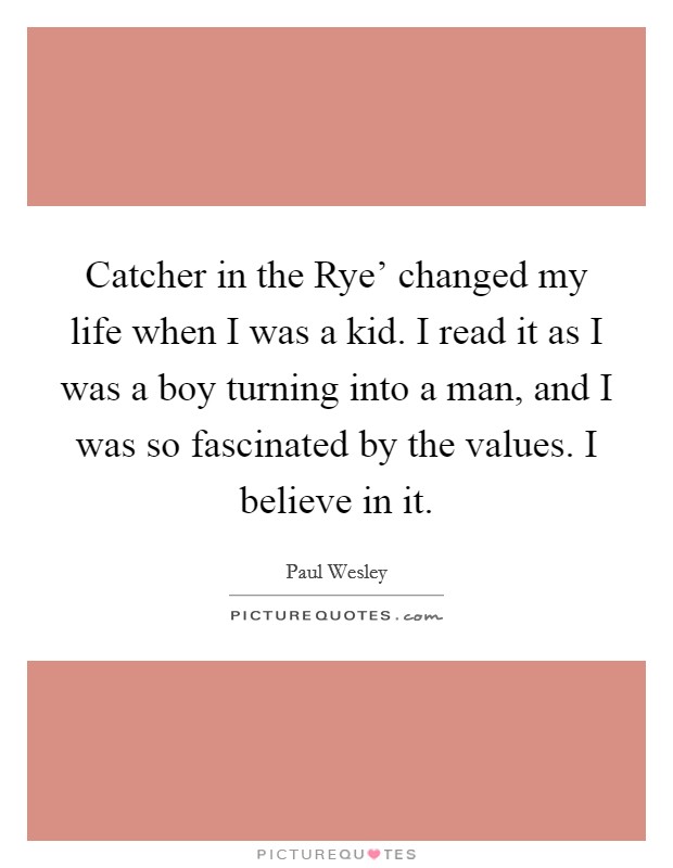 Catcher in the Rye' changed my life when I was a kid. I read it as I was a boy turning into a man, and I was so fascinated by the values. I believe in it. Picture Quote #1