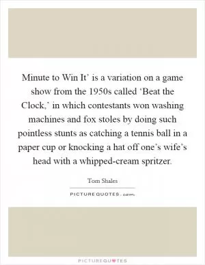 Minute to Win It’ is a variation on a game show from the 1950s called ‘Beat the Clock,’ in which contestants won washing machines and fox stoles by doing such pointless stunts as catching a tennis ball in a paper cup or knocking a hat off one’s wife’s head with a whipped-cream spritzer Picture Quote #1