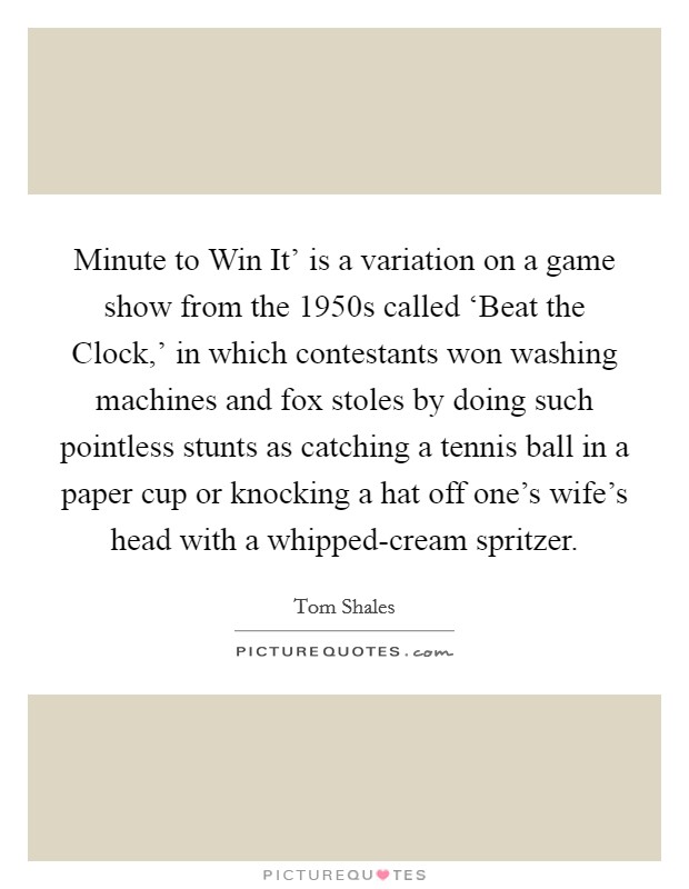 Minute to Win It' is a variation on a game show from the 1950s called ‘Beat the Clock,' in which contestants won washing machines and fox stoles by doing such pointless stunts as catching a tennis ball in a paper cup or knocking a hat off one's wife's head with a whipped-cream spritzer. Picture Quote #1