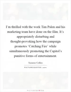 I’m thrilled with the work Tim Palen and his marketing team have done on the film. It’s appropriately disturbing and thought-provoking how the campaign promotes ‘Catching Fire’ while simultaneously promoting the Capitol’s punitive forms of entertainment Picture Quote #1