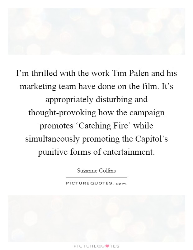 I'm thrilled with the work Tim Palen and his marketing team have done on the film. It's appropriately disturbing and thought-provoking how the campaign promotes ‘Catching Fire' while simultaneously promoting the Capitol's punitive forms of entertainment. Picture Quote #1