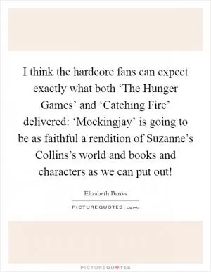 I think the hardcore fans can expect exactly what both ‘The Hunger Games’ and ‘Catching Fire’ delivered: ‘Mockingjay’ is going to be as faithful a rendition of Suzanne’s Collins’s world and books and characters as we can put out! Picture Quote #1