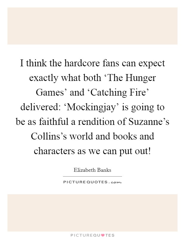 I think the hardcore fans can expect exactly what both ‘The Hunger Games' and ‘Catching Fire' delivered: ‘Mockingjay' is going to be as faithful a rendition of Suzanne's Collins's world and books and characters as we can put out! Picture Quote #1