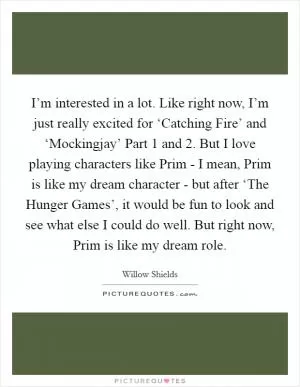 I’m interested in a lot. Like right now, I’m just really excited for ‘Catching Fire’ and ‘Mockingjay’ Part 1 and 2. But I love playing characters like Prim - I mean, Prim is like my dream character - but after ‘The Hunger Games’, it would be fun to look and see what else I could do well. But right now, Prim is like my dream role Picture Quote #1