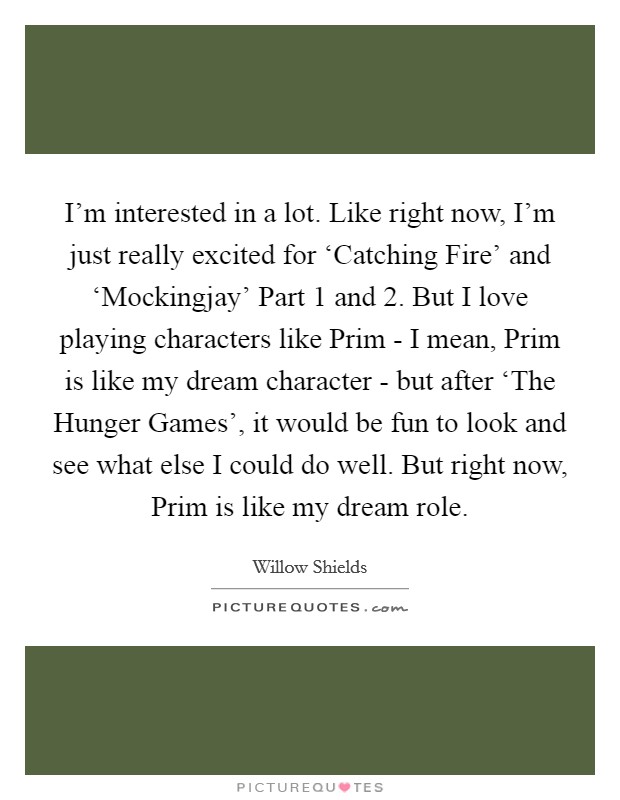 I'm interested in a lot. Like right now, I'm just really excited for ‘Catching Fire' and ‘Mockingjay' Part 1 and 2. But I love playing characters like Prim - I mean, Prim is like my dream character - but after ‘The Hunger Games', it would be fun to look and see what else I could do well. But right now, Prim is like my dream role. Picture Quote #1