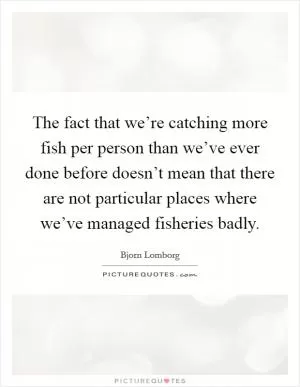 The fact that we’re catching more fish per person than we’ve ever done before doesn’t mean that there are not particular places where we’ve managed fisheries badly Picture Quote #1