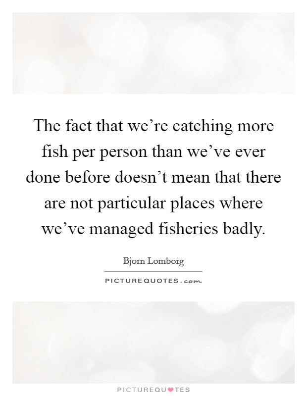 The fact that we're catching more fish per person than we've ever done before doesn't mean that there are not particular places where we've managed fisheries badly. Picture Quote #1