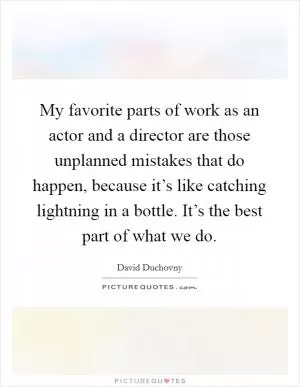 My favorite parts of work as an actor and a director are those unplanned mistakes that do happen, because it’s like catching lightning in a bottle. It’s the best part of what we do Picture Quote #1