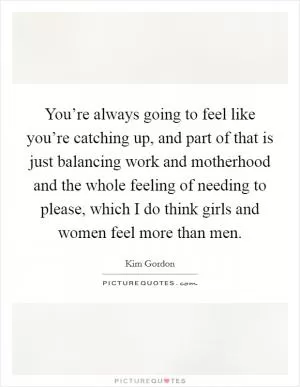 You’re always going to feel like you’re catching up, and part of that is just balancing work and motherhood and the whole feeling of needing to please, which I do think girls and women feel more than men Picture Quote #1