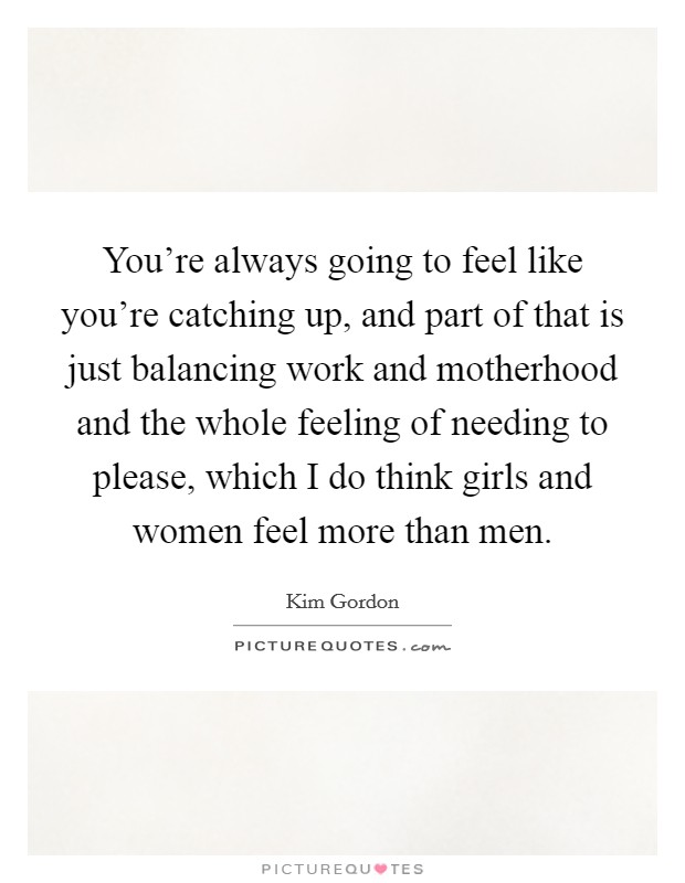 You're always going to feel like you're catching up, and part of that is just balancing work and motherhood and the whole feeling of needing to please, which I do think girls and women feel more than men. Picture Quote #1
