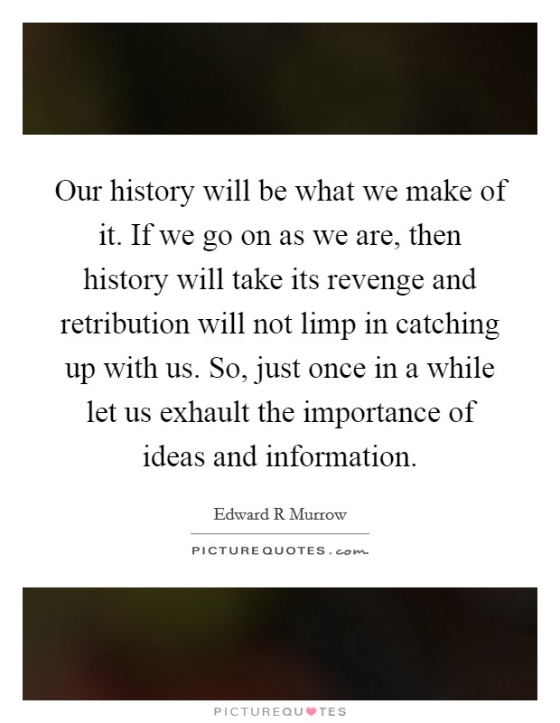 Our history will be what we make of it. If we go on as we are, then history will take its revenge and retribution will not limp in catching up with us. So, just once in a while let us exhault the importance of ideas and information. Picture Quote #1