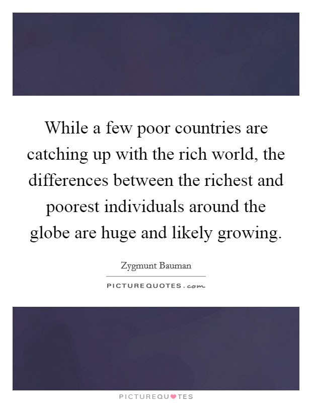 While a few poor countries are catching up with the rich world, the differences between the richest and poorest individuals around the globe are huge and likely growing. Picture Quote #1