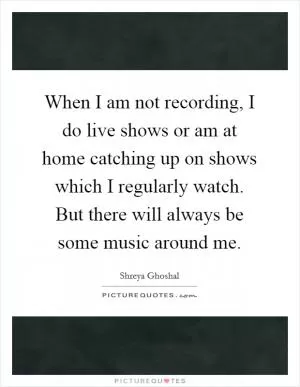 When I am not recording, I do live shows or am at home catching up on shows which I regularly watch. But there will always be some music around me Picture Quote #1