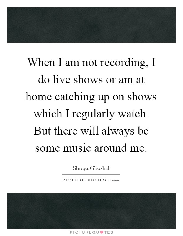 When I am not recording, I do live shows or am at home catching up on shows which I regularly watch. But there will always be some music around me. Picture Quote #1