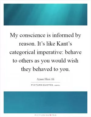 My conscience is informed by reason. It’s like Kant’s categorical imperative: behave to others as you would wish they behaved to you Picture Quote #1