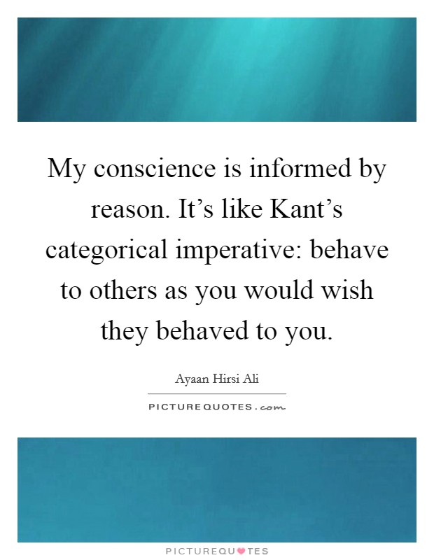 My conscience is informed by reason. It's like Kant's categorical imperative: behave to others as you would wish they behaved to you. Picture Quote #1
