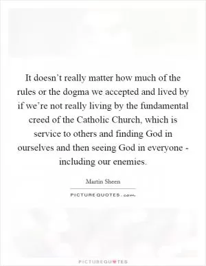 It doesn’t really matter how much of the rules or the dogma we accepted and lived by if we’re not really living by the fundamental creed of the Catholic Church, which is service to others and finding God in ourselves and then seeing God in everyone - including our enemies Picture Quote #1