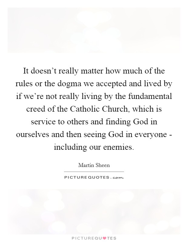 It doesn't really matter how much of the rules or the dogma we accepted and lived by if we're not really living by the fundamental creed of the Catholic Church, which is service to others and finding God in ourselves and then seeing God in everyone - including our enemies. Picture Quote #1