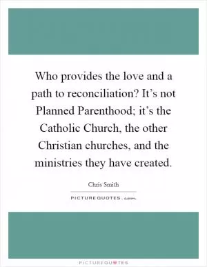 Who provides the love and a path to reconciliation? It’s not Planned Parenthood; it’s the Catholic Church, the other Christian churches, and the ministries they have created Picture Quote #1