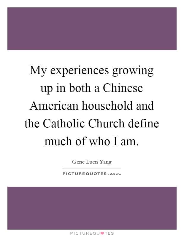 My experiences growing up in both a Chinese American household and the Catholic Church define much of who I am. Picture Quote #1