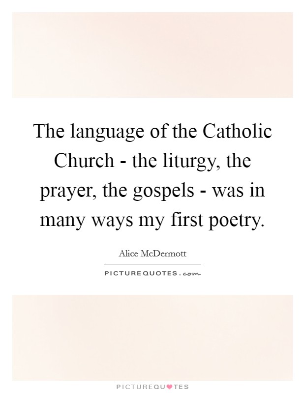 The language of the Catholic Church - the liturgy, the prayer, the gospels - was in many ways my first poetry. Picture Quote #1