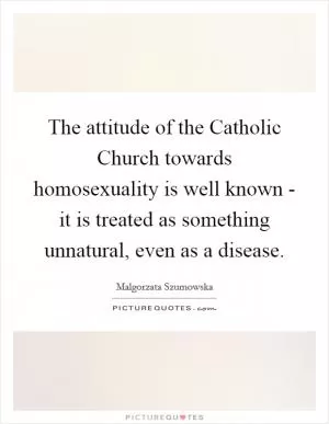 The attitude of the Catholic Church towards homosexuality is well known - it is treated as something unnatural, even as a disease Picture Quote #1