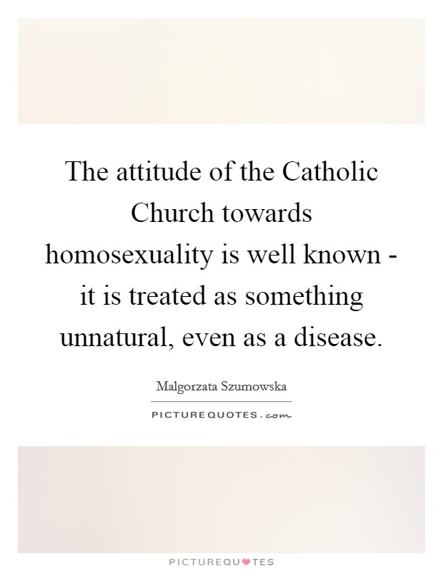 The attitude of the Catholic Church towards homosexuality is well known - it is treated as something unnatural, even as a disease. Picture Quote #1