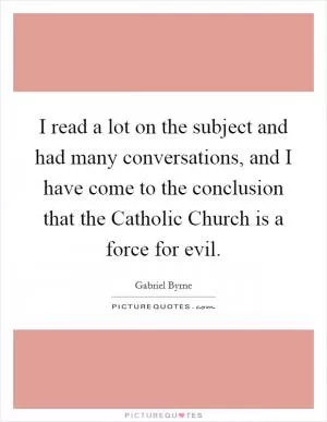 I read a lot on the subject and had many conversations, and I have come to the conclusion that the Catholic Church is a force for evil Picture Quote #1