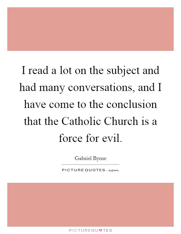 I read a lot on the subject and had many conversations, and I have come to the conclusion that the Catholic Church is a force for evil. Picture Quote #1