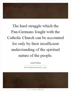 The hard struggle which the Pan-Germans fought with the Catholic Church can be accounted for only by their insufficient understanding of the spiritual nature of the people Picture Quote #1