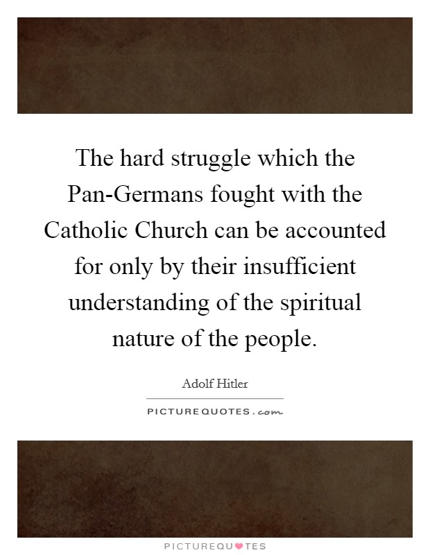 The hard struggle which the Pan-Germans fought with the Catholic Church can be accounted for only by their insufficient understanding of the spiritual nature of the people. Picture Quote #1