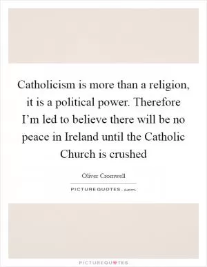 Catholicism is more than a religion, it is a political power. Therefore I’m led to believe there will be no peace in Ireland until the Catholic Church is crushed Picture Quote #1