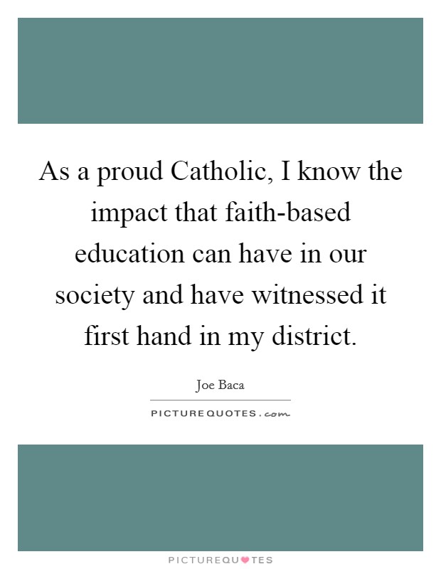 As a proud Catholic, I know the impact that faith-based education can have in our society and have witnessed it first hand in my district. Picture Quote #1