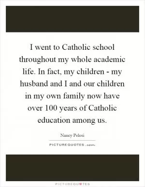 I went to Catholic school throughout my whole academic life. In fact, my children - my husband and I and our children in my own family now have over 100 years of Catholic education among us Picture Quote #1