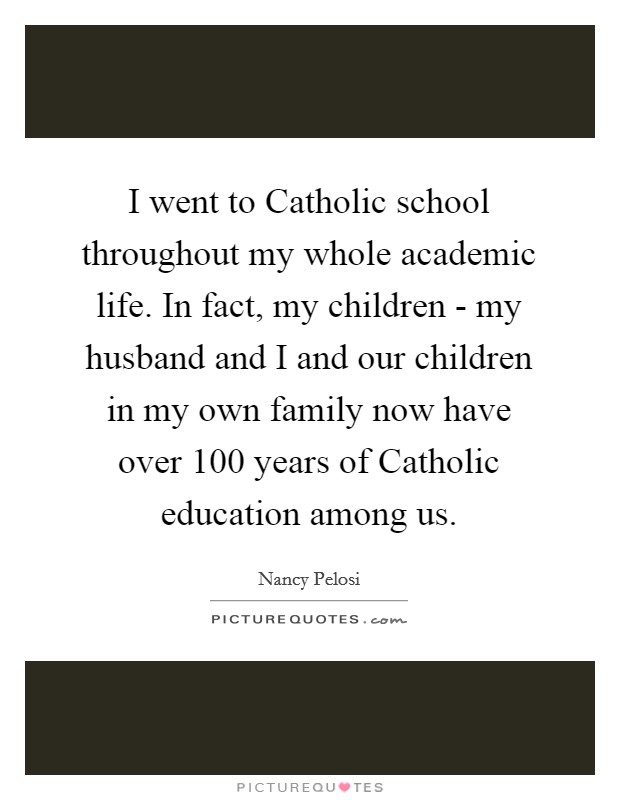 I went to Catholic school throughout my whole academic life. In fact, my children - my husband and I and our children in my own family now have over 100 years of Catholic education among us. Picture Quote #1