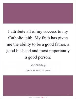I attribute all of my success to my Catholic faith. My faith has given me the ability to be a good father, a good husband and most importantly a good person Picture Quote #1