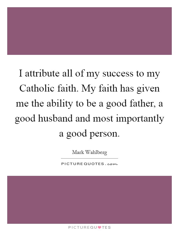 I attribute all of my success to my Catholic faith. My faith has given me the ability to be a good father, a good husband and most importantly a good person. Picture Quote #1