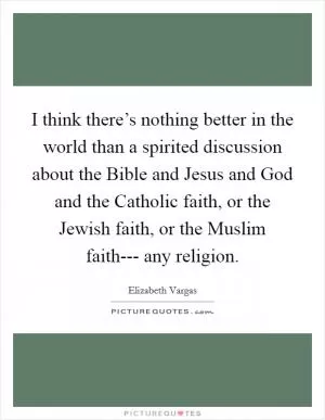 I think there’s nothing better in the world than a spirited discussion about the Bible and Jesus and God and the Catholic faith, or the Jewish faith, or the Muslim faith--- any religion Picture Quote #1