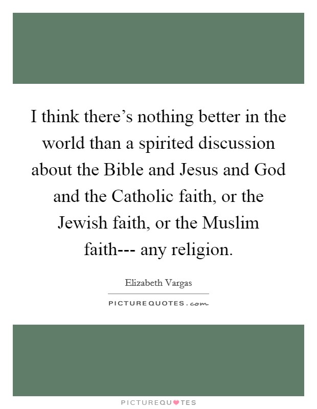 I think there's nothing better in the world than a spirited discussion about the Bible and Jesus and God and the Catholic faith, or the Jewish faith, or the Muslim faith--- any religion. Picture Quote #1