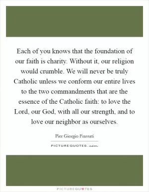 Each of you knows that the foundation of our faith is charity. Without it, our religion would crumble. We will never be truly Catholic unless we conform our entire lives to the two commandments that are the essence of the Catholic faith: to love the Lord, our God, with all our strength, and to love our neighbor as ourselves Picture Quote #1