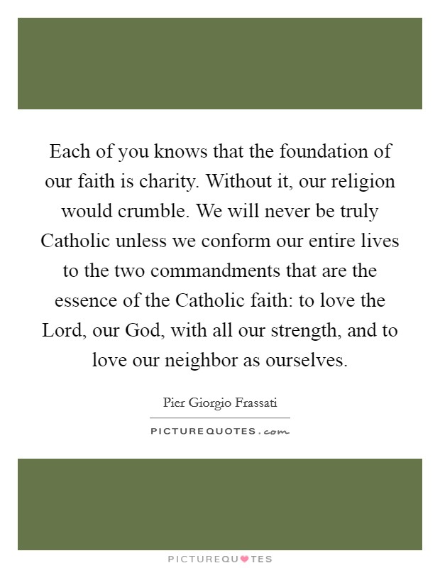 Each of you knows that the foundation of our faith is charity. Without it, our religion would crumble. We will never be truly Catholic unless we conform our entire lives to the two commandments that are the essence of the Catholic faith: to love the Lord, our God, with all our strength, and to love our neighbor as ourselves. Picture Quote #1