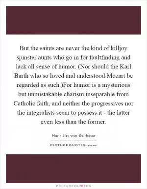 But the saints are never the kind of killjoy spinster aunts who go in for faultfinding and lack all sense of humor. (Nor should the Karl Barth who so loved and understood Mozart be regarded as such.)For humor is a mysterious but unmistakable charism inseparable from Catholic faith, and neither the progressives nor the integralists seem to possess it - the latter even less than the former Picture Quote #1