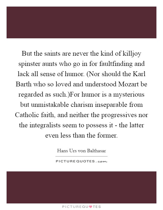 But the saints are never the kind of killjoy spinster aunts who go in for faultfinding and lack all sense of humor. (Nor should the Karl Barth who so loved and understood Mozart be regarded as such.)For humor is a mysterious but unmistakable charism inseparable from Catholic faith, and neither the progressives nor the integralists seem to possess it - the latter even less than the former. Picture Quote #1