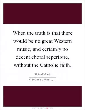 When the truth is that there would be no great Western music, and certainly no decent choral repertoire, without the Catholic faith Picture Quote #1