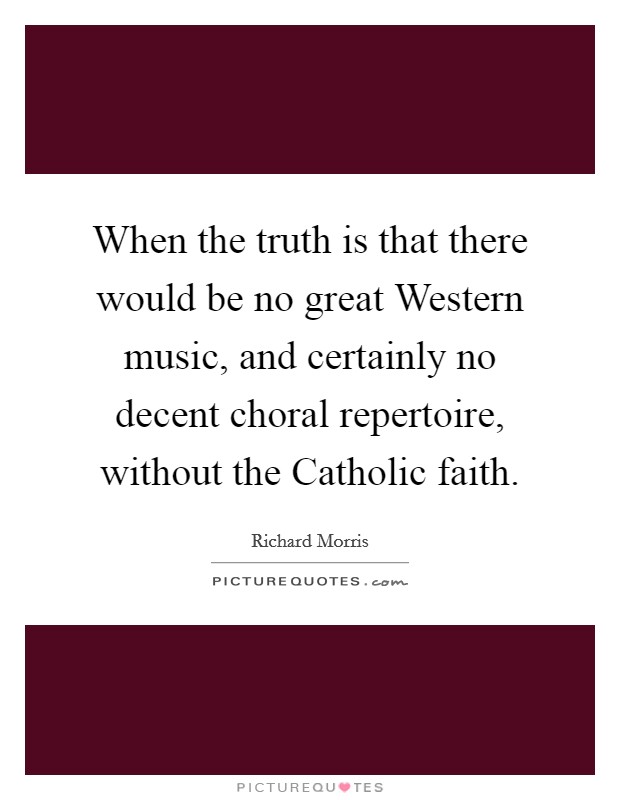 When the truth is that there would be no great Western music, and certainly no decent choral repertoire, without the Catholic faith. Picture Quote #1