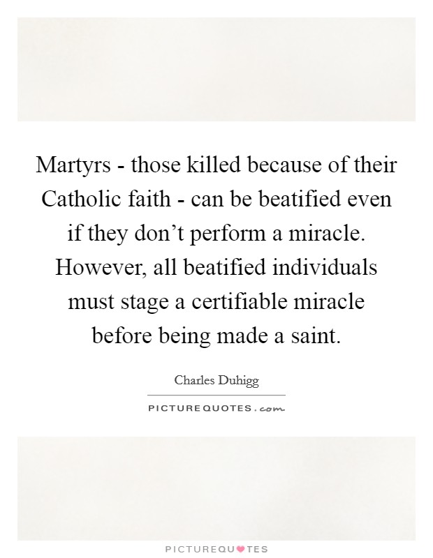 Martyrs - those killed because of their Catholic faith - can be beatified even if they don't perform a miracle. However, all beatified individuals must stage a certifiable miracle before being made a saint. Picture Quote #1